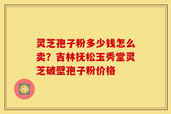 灵芝孢子粉多少钱怎么卖？吉林抚松玉秀堂灵芝破壁孢子粉价格-第1张图片-灵芝之家