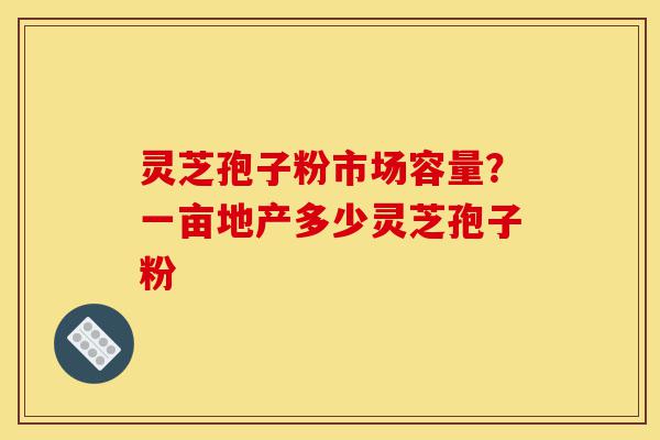 灵芝孢子粉市场容量？一亩地产多少灵芝孢子粉-第1张图片-灵芝之家