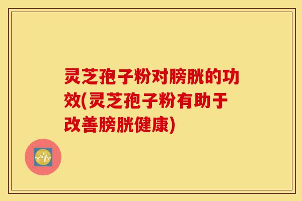 灵芝孢子粉对膀胱的功效(灵芝孢子粉有助于改善膀胱健康)-第1张图片-灵芝之家 灵芝孢子粉对膀胱的功效(灵芝孢子粉有助于改善膀胱健康)-第1张图片-灵芝之家