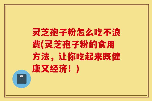 灵芝孢子粉怎么吃不浪费(灵芝孢子粉的食用方法，让你吃起来既健康又经济！)-第1张图片-灵芝之家