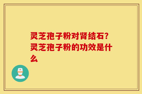 灵芝孢子粉对肾结石?灵芝孢子粉的功效是什么-第1张图片-灵芝之家 灵芝孢子粉对肾结石?灵芝孢子粉的功效是什么-第1张图片-灵芝之家