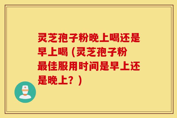 灵芝孢子粉晚上喝还是早上喝 (灵芝孢子粉最佳服用时间是早上还是晚上？)-第1张图片-灵芝之家