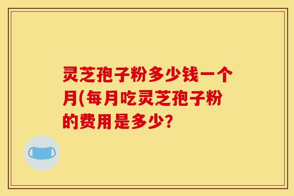 灵芝孢子粉多少钱一个月(每月吃灵芝孢子粉的费用是多少？-第1张图片-灵芝之家