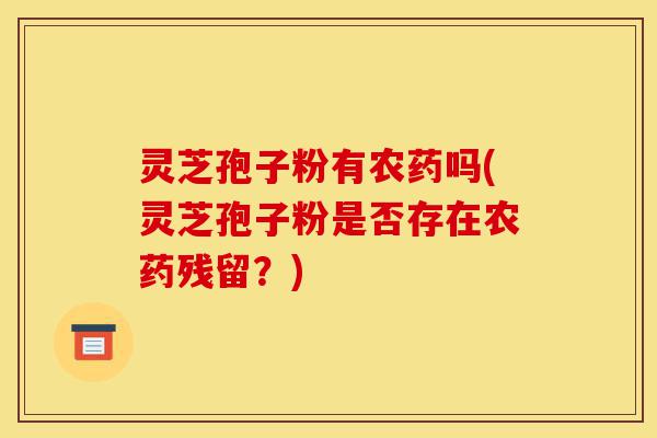 灵芝孢子粉有农药吗(灵芝孢子粉是否存在农药残留?)-第1张图片-灵芝之家 灵芝孢子粉有农药吗(灵芝孢子粉是否存在农药残留?)-第1张图片-灵芝之家