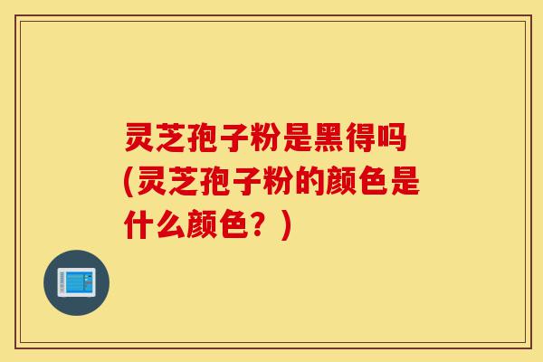 灵芝孢子粉是黑得吗 (灵芝孢子粉的颜色是什么颜色?)-第1张图片-灵芝之家 灵芝孢子粉是黑得吗 (灵芝孢子粉的颜色是什么颜色?)-第1张图片-灵芝之家