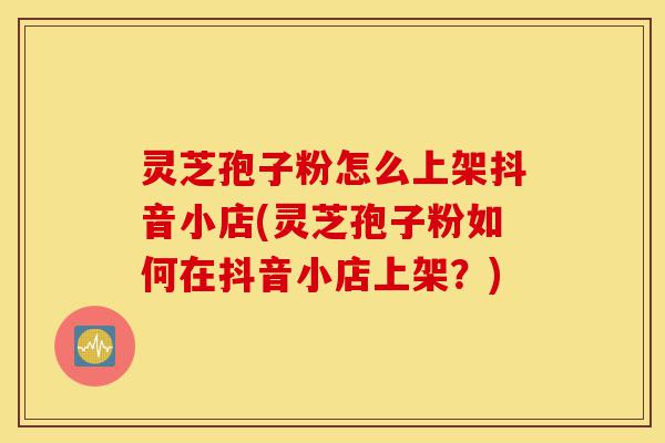 灵芝孢子粉怎么上架抖音小店(灵芝孢子粉如何在抖音小店上架？)-第1张图片-灵芝之家