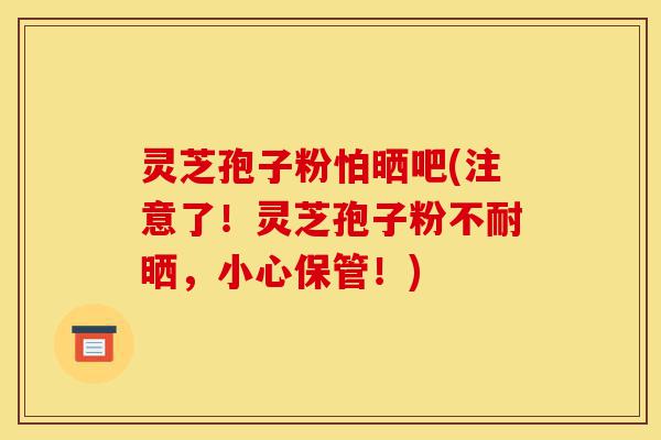 灵芝孢子粉怕晒吧(注意了!灵芝孢子粉不耐晒,小心保管!)-第1张图片-灵芝之家 灵芝孢子粉怕晒吧(注意了!灵芝孢子粉不耐晒,小心保管!)-第1张图片-灵芝之家