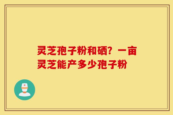 灵芝孢子粉和硒？一亩灵芝能产多少孢子粉-第1张图片-灵芝之家