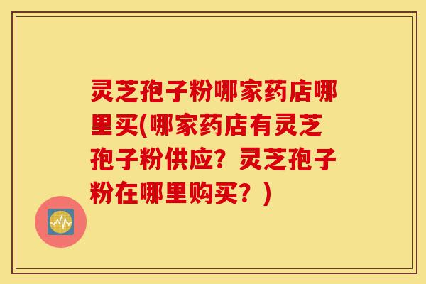 灵芝孢子粉哪家药店哪里买(哪家药店有灵芝孢子粉供应？灵芝孢子粉在哪里购买？)-第1张图片-灵芝之家