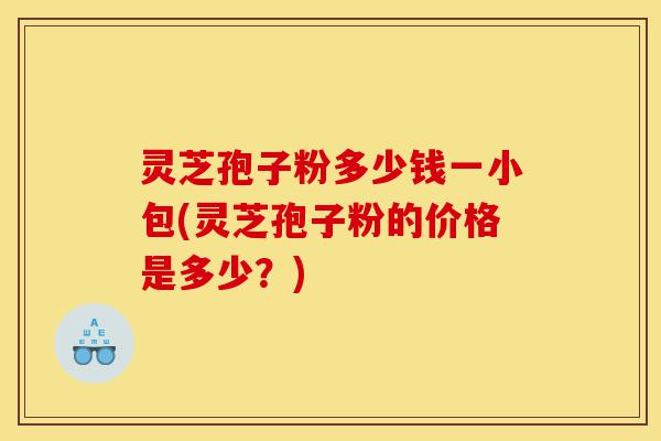 灵芝孢子粉多少钱一小包(灵芝孢子粉的价格是多少?)-第1张图片-灵芝之家 灵芝孢子粉多少钱一小包(灵芝孢子粉的价格是多少?)-第1张图片-灵芝之家