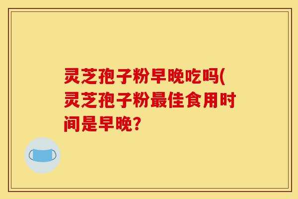灵芝孢子粉早晚吃吗(灵芝孢子粉最佳食用时间是早晚?-第1张图片-灵芝之家 灵芝孢子粉早晚吃吗(灵芝孢子粉最佳食用时间是早晚?-第1张图片-灵芝之家