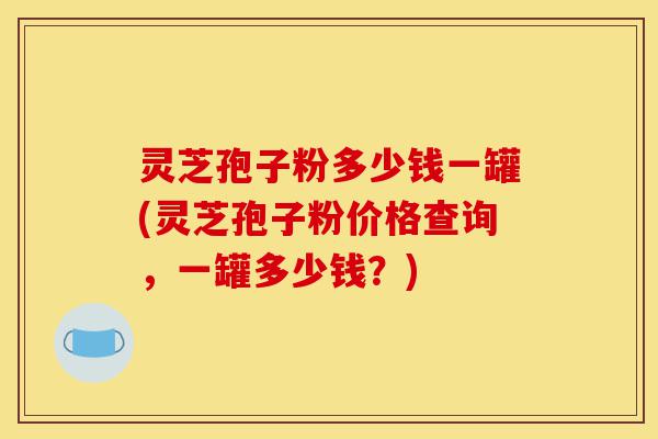 灵芝孢子粉多少钱一罐(灵芝孢子粉价格查询,一罐多少钱?)-第1张图片-灵芝之家 灵芝孢子粉多少钱一罐(灵芝孢子粉价格查询,一罐多少钱?)-第1张图片-灵芝之家