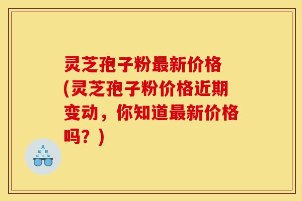 灵芝孢子粉最新价格 (灵芝孢子粉价格近期变动，你知道最新价格吗？)-第1张图片-灵芝之家