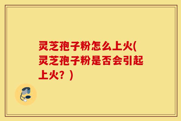 灵芝孢子粉怎么上火(灵芝孢子粉是否会引起上火?)-第1张图片-灵芝之家 灵芝孢子粉怎么上火(灵芝孢子粉是否会引起上火?)-第1张图片-灵芝之家