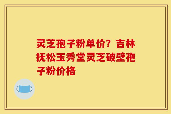 灵芝孢子粉单价？吉林抚松玉秀堂灵芝破壁孢子粉价格-第1张图片-灵芝之家