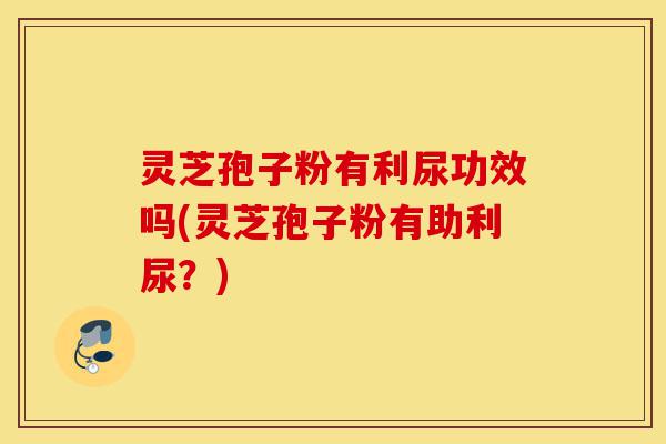 灵芝孢子粉有利尿功效吗(灵芝孢子粉有助利尿?)-第1张图片-灵芝之家 灵芝孢子粉有利尿功效吗(灵芝孢子粉有助利尿?)-第1张图片-灵芝之家