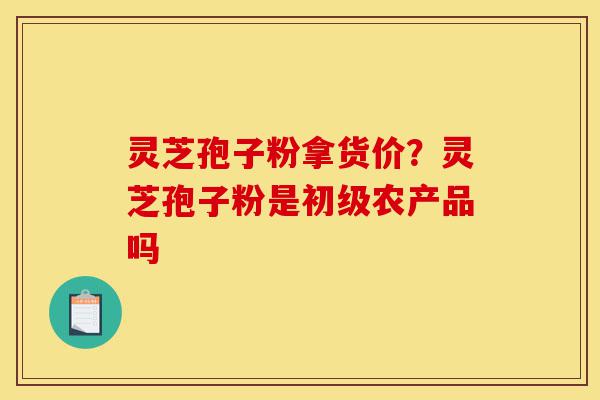 灵芝孢子粉拿货价?灵芝孢子粉是初级农产品吗-第1张图片-灵芝之家 灵芝孢子粉拿货价?灵芝孢子粉是初级农产品吗-第1张图片-灵芝之家