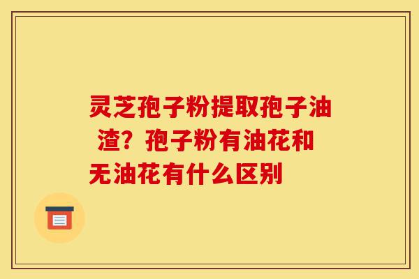 灵芝孢子粉提取孢子油 渣?孢子粉有油花和无油花有什么区别-第1张图片-灵芝之家 灵芝孢子粉提取孢子油 渣?孢子粉有油花和无油花有什么区别-第1张图片-灵芝之家