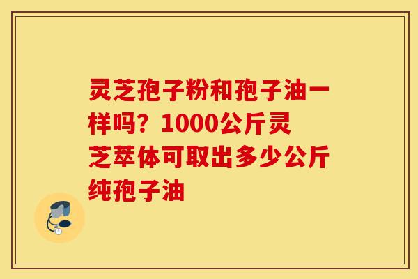 灵芝孢子粉和孢子油一样吗？1000公斤灵芝萃体可取出多少公斤纯孢子油-第1张图片-灵芝之家