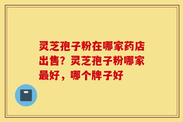 灵芝孢子粉在哪家药店出售？灵芝孢子粉哪家最好，哪个牌子好-第1张图片-灵芝之家
