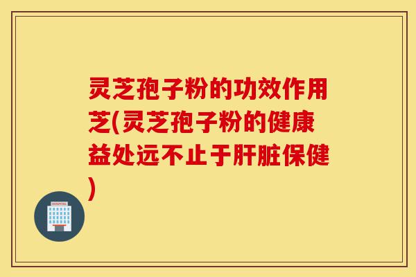 灵芝孢子粉的功效作用芝(灵芝孢子粉的健康益处远不止于肝脏保健)-第1张图片-灵芝之家 灵芝孢子粉的功效作用芝(灵芝孢子粉的健康益处远不止于肝脏保健)-第1张图片-灵芝之家