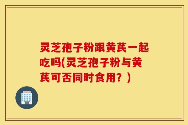 灵芝孢子粉跟黄芪一起吃吗(灵芝孢子粉与黄芪可否同时食用？)-第1张图片-灵芝之家