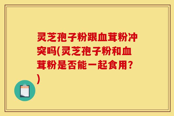 灵芝孢子粉跟血茸粉冲突吗(灵芝孢子粉和血茸粉是否能一起食用?)-第1张图片-灵芝之家 灵芝孢子粉跟血茸粉冲突吗(灵芝孢子粉和血茸粉是否能一起食用?)-第1张图片-灵芝之家