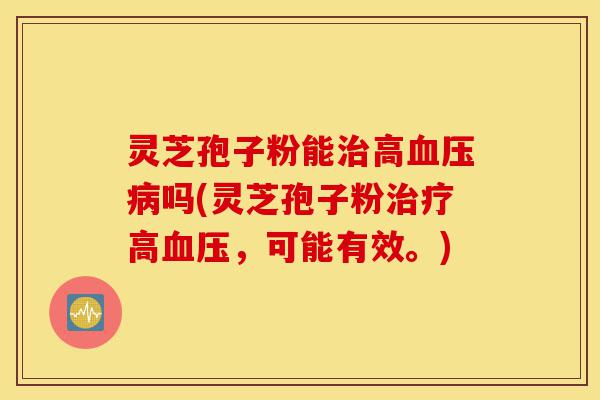 灵芝孢子粉能治高血压病吗(灵芝孢子粉治疗高血压，可能有效。)-第1张图片-灵芝之家