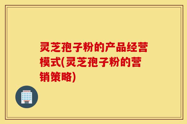 灵芝孢子粉的产品经营模式(灵芝孢子粉的营销策略)-第1张图片-灵芝之家
