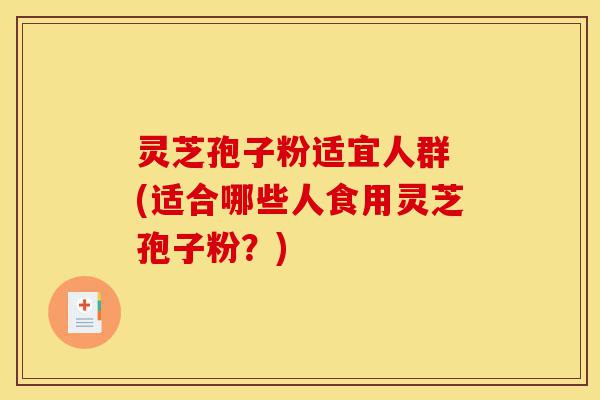 灵芝孢子粉适宜人群 (适合哪些人食用灵芝孢子粉？)-第1张图片-灵芝之家