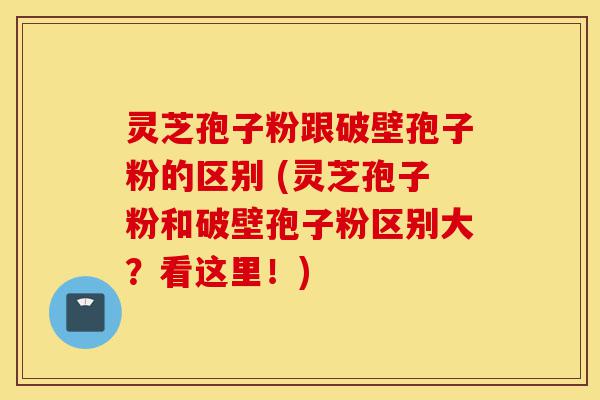 灵芝孢子粉跟破壁孢子粉的区别 (灵芝孢子粉和破壁孢子粉区别大？看这里！)-第1张图片-灵芝之家