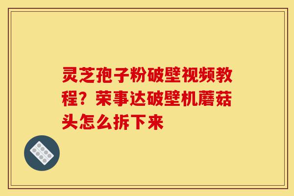 灵芝孢子粉破壁视频教程？荣事达破壁机蘑菇头怎么拆下来-第1张图片-灵芝之家