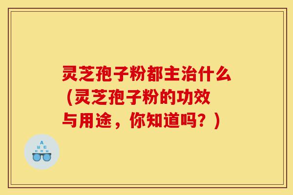 灵芝孢子粉都主治什么 (灵芝孢子粉的功效与用途,你知道吗?)-第1张图片-灵芝之家 灵芝孢子粉都主治什么 (灵芝孢子粉的功效与用途,你知道吗?)-第1张图片-灵芝之家