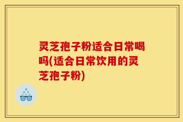 灵芝孢子粉适合日常喝吗(适合日常饮用的灵芝孢子粉)-第1张图片-灵芝之家