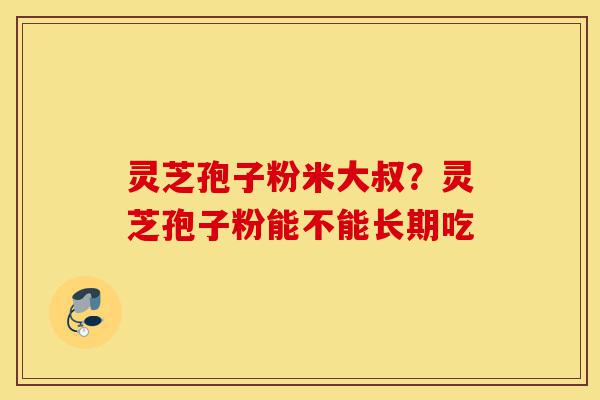 灵芝孢子粉米大叔？灵芝孢子粉能不能长期吃-第1张图片-灵芝之家