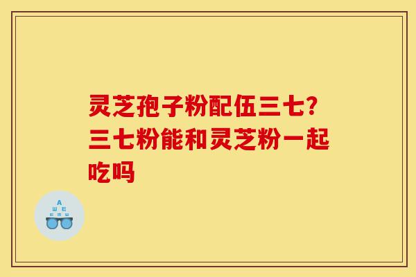 灵芝孢子粉配伍三七？三七粉能和灵芝粉一起吃吗-第1张图片-灵芝之家