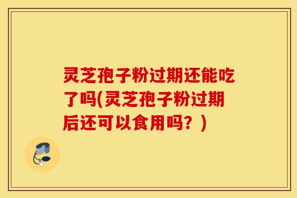 灵芝孢子粉过期还能吃了吗(灵芝孢子粉过期后还可以食用吗？)-第1张图片-灵芝之家