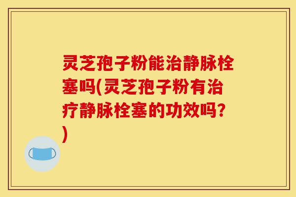 灵芝孢子粉能治静脉栓塞吗(灵芝孢子粉有治疗静脉栓塞的功效吗？)-第1张图片-灵芝之家
