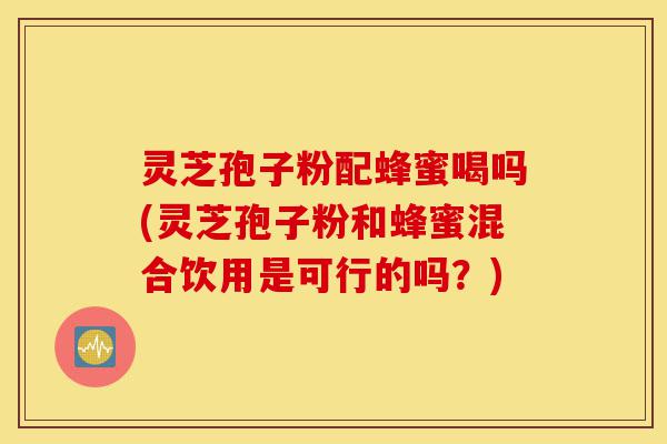 灵芝孢子粉配蜂蜜喝吗(灵芝孢子粉和蜂蜜混合饮用是可行的吗？)-第1张图片-灵芝之家
