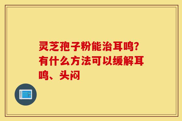 灵芝孢子粉能治耳鸣？有什么方法可以缓解耳鸣、头闷-第1张图片-灵芝之家