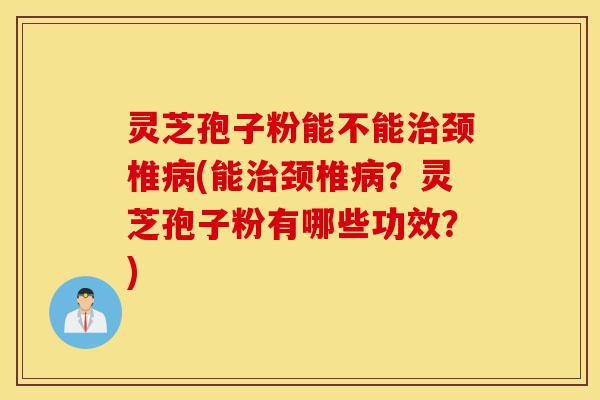 灵芝孢子粉能不能治颈椎病(能治颈椎病？灵芝孢子粉有哪些功效？)-第1张图片-灵芝之家