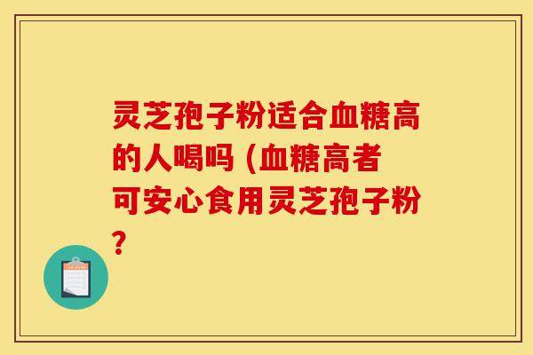 灵芝孢子粉适合血糖高的人喝吗 (血糖高者可安心食用灵芝孢子粉？-第1张图片-灵芝之家