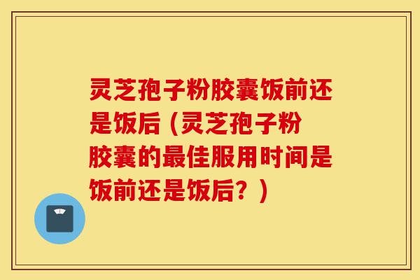 灵芝孢子粉胶囊饭前还是饭后 (灵芝孢子粉胶囊的最佳服用时间是饭前还是饭后?)-第1张图片-灵芝之家 灵芝孢子粉胶囊饭前还是饭后 (灵芝孢子粉胶囊的最佳服用时间是饭前还是饭后?)-第1张图片-灵芝之家