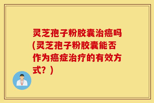 灵芝孢子粉胶囊治癌吗(灵芝孢子粉胶囊能否作为癌症治疗的有效方式？)-第1张图片-灵芝之家