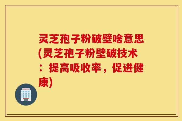 灵芝孢子粉破壁啥意思(灵芝孢子粉壁破技术：提高吸收率，促进健康)-第1张图片-灵芝之家