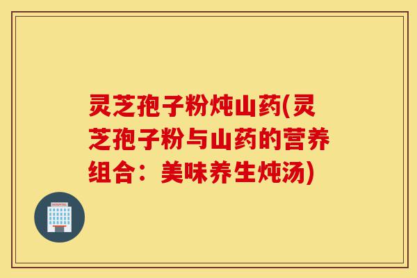 灵芝孢子粉炖山药(灵芝孢子粉与山药的营养组合:美味养生炖汤)-第1张图片-灵芝之家 灵芝孢子粉炖山药(灵芝孢子粉与山药的营养组合:美味养生炖汤)-第1张图片-灵芝之家