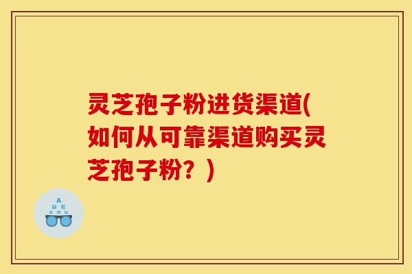 灵芝孢子粉进货渠道(如何从可靠渠道购买灵芝孢子粉？)-第1张图片-灵芝之家