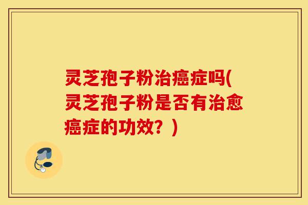 灵芝孢子粉治癌症吗(灵芝孢子粉是否有治愈癌症的功效?)-第1张图片-灵芝之家 灵芝孢子粉治癌症吗(灵芝孢子粉是否有治愈癌症的功效?)-第1张图片-灵芝之家