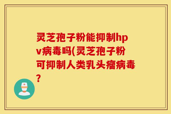灵芝孢子粉能抑制hpv病毒吗(灵芝孢子粉可抑制人类乳头瘤病毒?-第1张图片-灵芝之家 灵芝孢子粉能抑制hpv病毒吗(灵芝孢子粉可抑制人类乳头瘤病毒?-第1张图片-灵芝之家