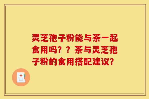 灵芝孢子粉能与茶一起食用吗？？茶与灵芝孢子粉的食用搭配建议？-第1张图片-灵芝之家
